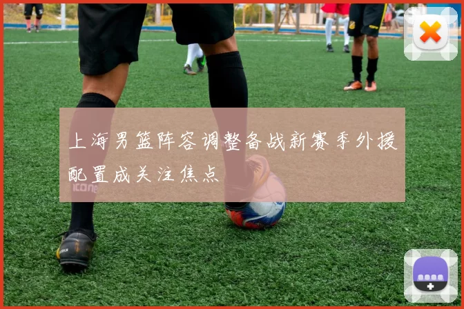 上海男篮阵容调整备战新赛季外援配置成关注焦点