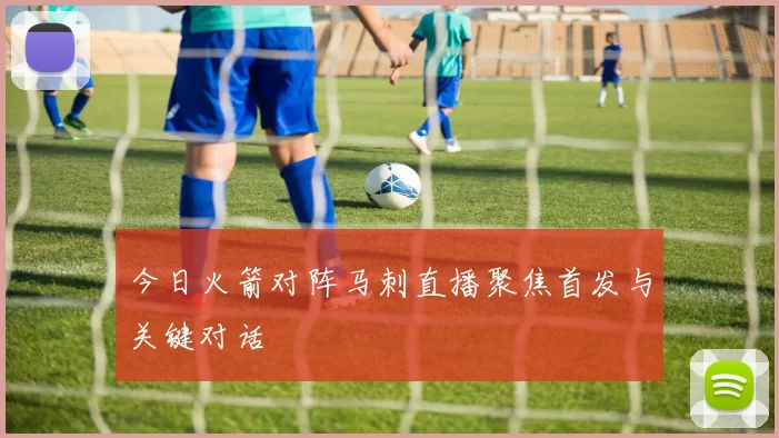 今日火箭对阵马刺直播聚焦首发与关键对话