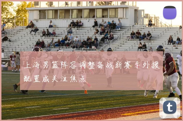 上海男篮阵容调整备战新赛季外援配置成关注焦点