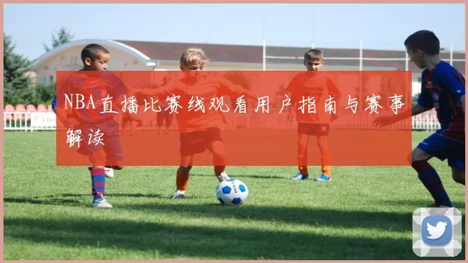 NBA直播比赛线观看用户指南与赛事解读
