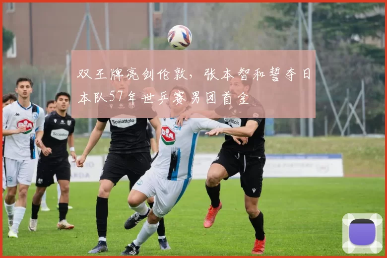 双王牌亮剑伦敦，张本智和誓夺日本队57年世乒赛男团首金