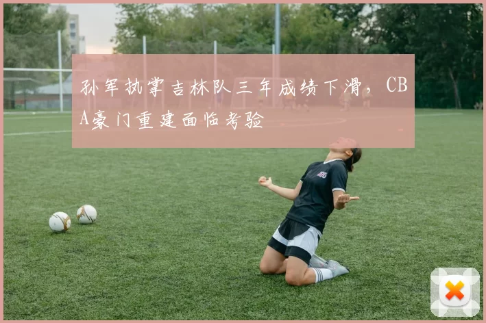 孙军执掌吉林队三年成绩下滑，CBA豪门重建面临考验