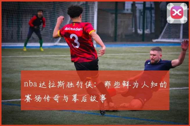 nba达拉斯独行侠：那些鲜为人知的赛场传奇与幕后故事