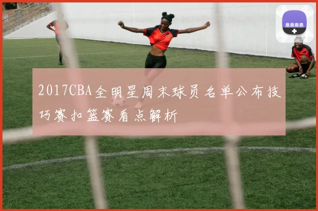 2017CBA全明星周末球员名单公布技巧赛扣篮赛看点解析