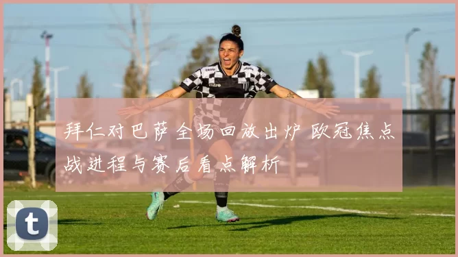 拜仁对巴萨全场回放出炉 欧冠焦点战进程与赛后看点解析