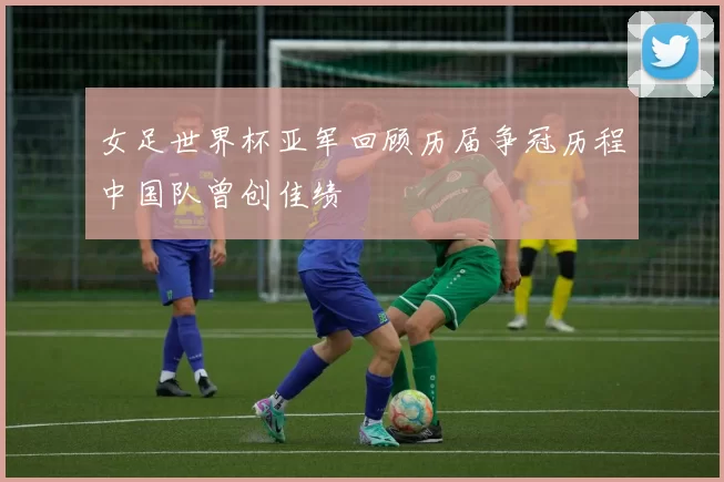 女足世界杯亚军回顾历届争冠历程中国队曾创佳绩