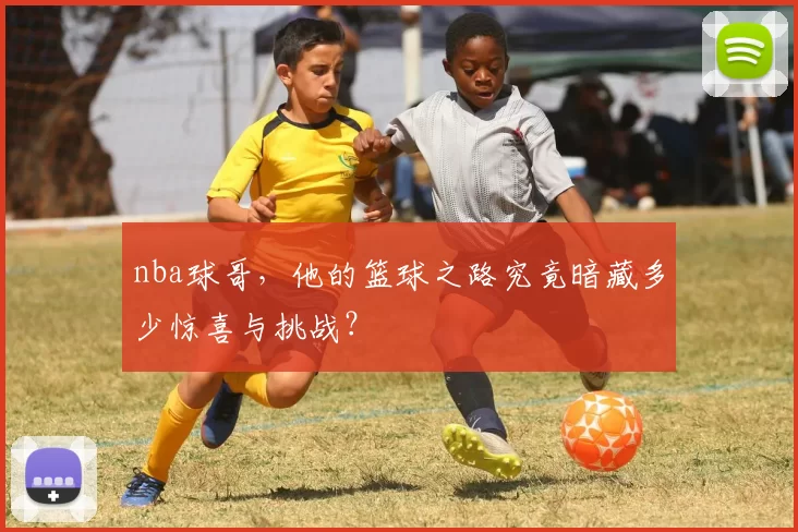 nba球哥，他的篮球之路究竟暗藏多少惊喜与挑战？