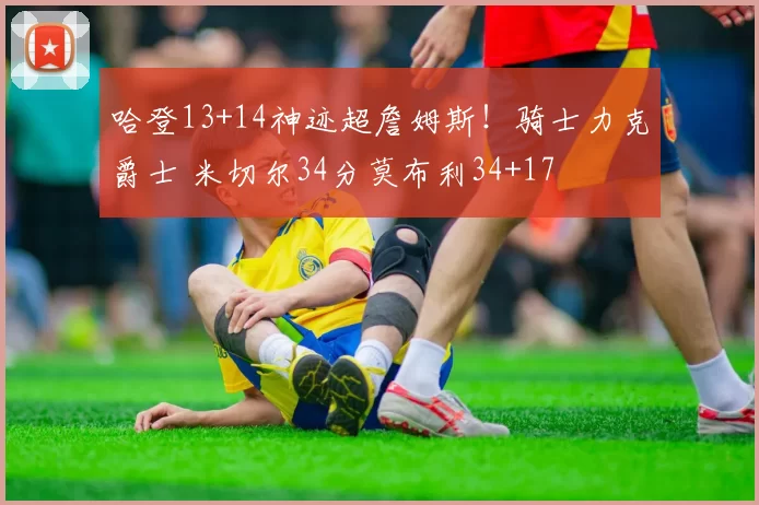 哈登13+14神迹超詹姆斯！骑士力克爵士 米切尔34分莫布利34+17