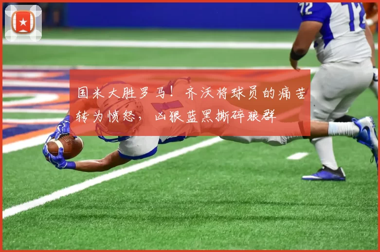 国米大胜罗马！齐沃将球员的痛苦转为愤怒，凶狠蓝黑撕碎狼群