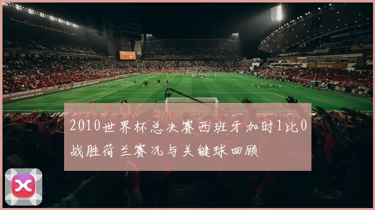 2010世界杯总决赛西班牙加时1比0战胜荷兰赛况与关键球回顾