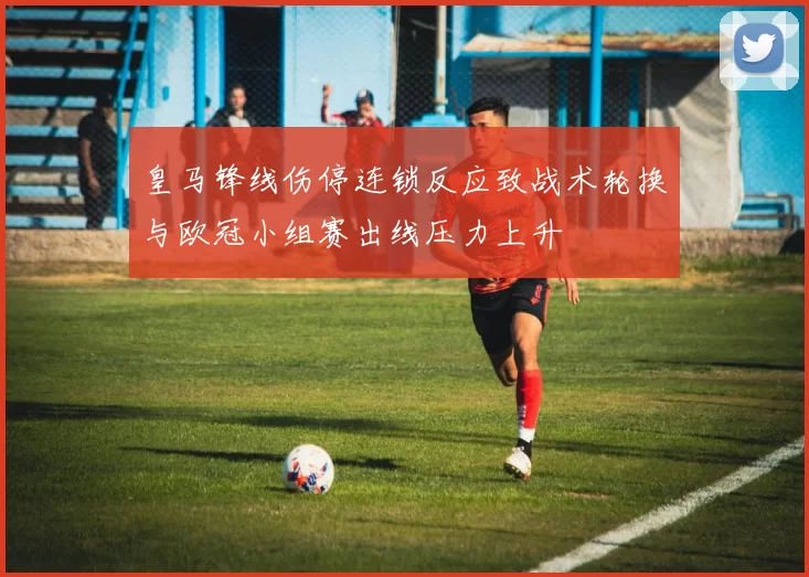 皇马锋线伤停连锁反应致战术轮换与欧冠小组赛出线压力上升