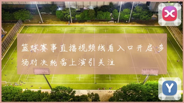 篮球赛事直播视频线看入口开启 多场对决轮番上演引关注