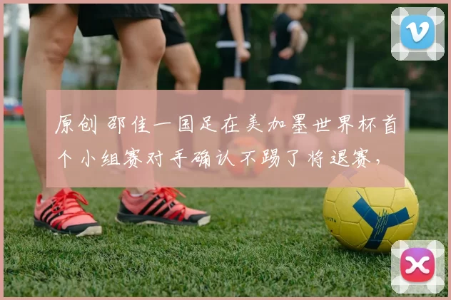 原创 邵佳一国足在美加墨世界杯首个小组赛对手确认不踢了将退赛，球迷却直言不可信，引发热议