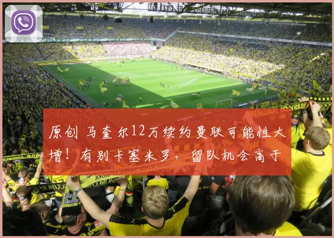 原创 马奎尔12万续约曼联可能性大增！有别卡塞米罗，留队机会高于离队