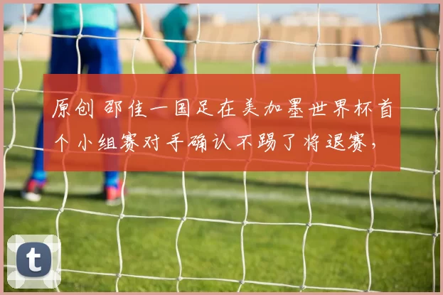 原创 邵佳一国足在美加墨世界杯首个小组赛对手确认不踢了将退赛，球迷却直言不可信，引发热议