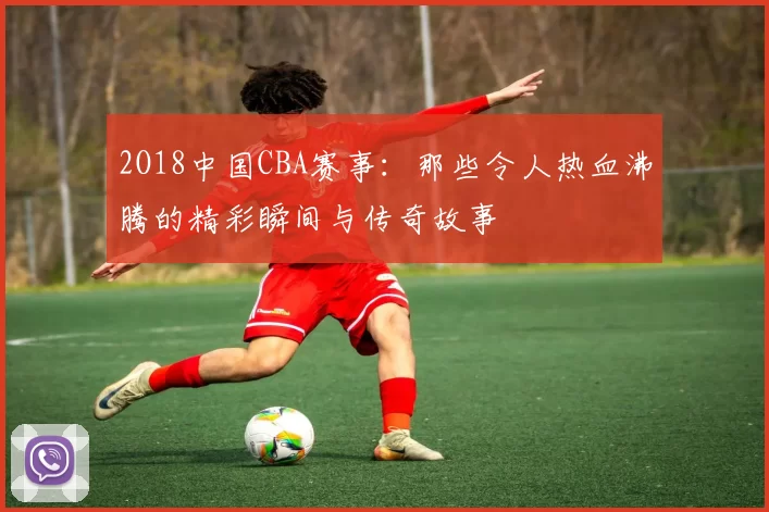 2O18中国CBA赛事:那些令人热血沸腾的精彩瞬间与传奇故事