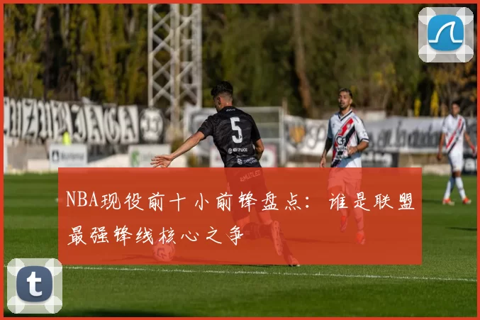 NBA现役前十小前锋盘点：谁是联盟最强锋线核心之争