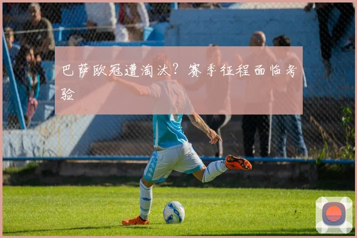 巴萨欧冠遭淘汰?赛季征程面临考验