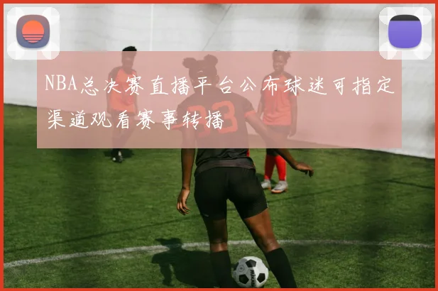 NBA总决赛直播平台公布球迷可指定渠道观看赛事转播