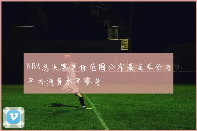 NBA总决赛票价范围公布最高单价与平均消费水平参考