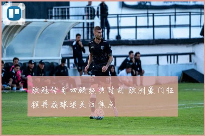 欧冠传奇回顾经典时刻 欧洲豪门征程再成球迷关注焦点