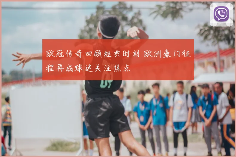欧冠传奇回顾经典时刻 欧洲豪门征程再成球迷关注焦点